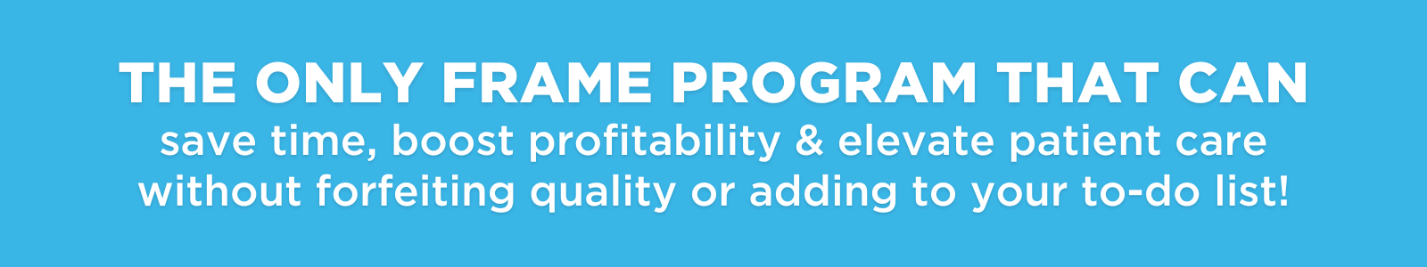 THE ONLY FRAME PROGRAM THAT CAN save time, boost profitability &amp; elevate patient care without forfeiting quality or adding to your to-do list!